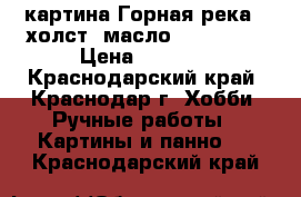 картина Горная река . холст, масло . 40 * 50 › Цена ­ 5 000 - Краснодарский край, Краснодар г. Хобби. Ручные работы » Картины и панно   . Краснодарский край